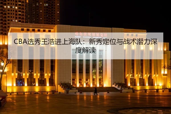 CBA选秀王浩进上海队：新秀定位与战术潜力深度解读